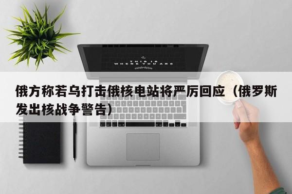 俄方称若乌打击俄核电站将严厉回应（俄罗斯发出核战争警告）