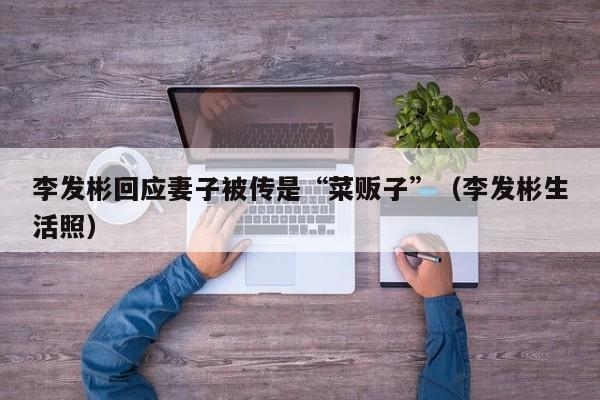 李发彬回应妻子被传是“菜贩子”（李发彬生活照）