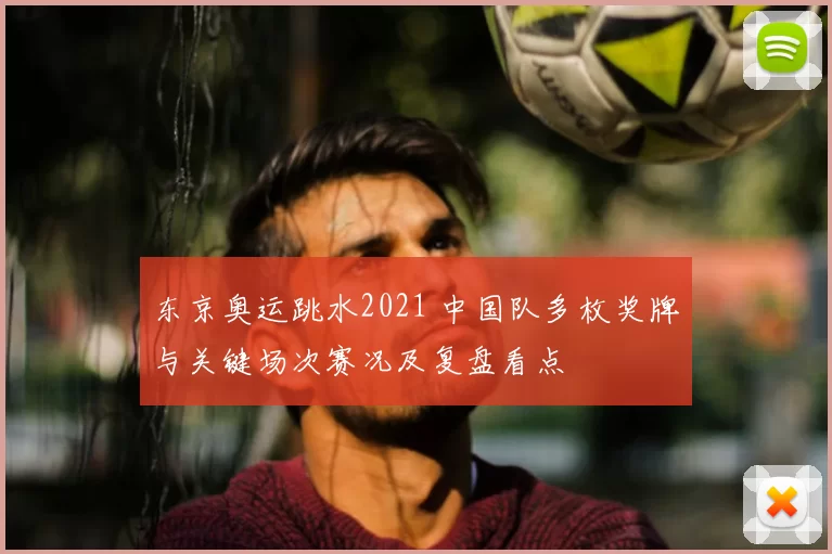 东京奥运跳水2021 中国队多枚奖牌与关键场次赛况及复盘看点