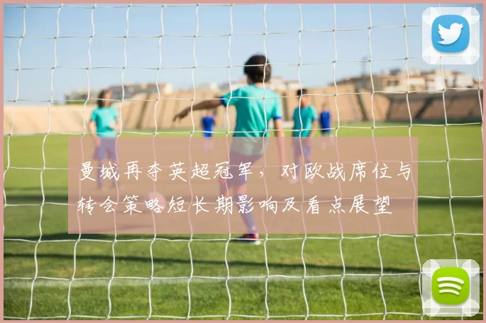 曼城再夺英超冠军,对欧战席位与转会策略短长期影响及看点展望
