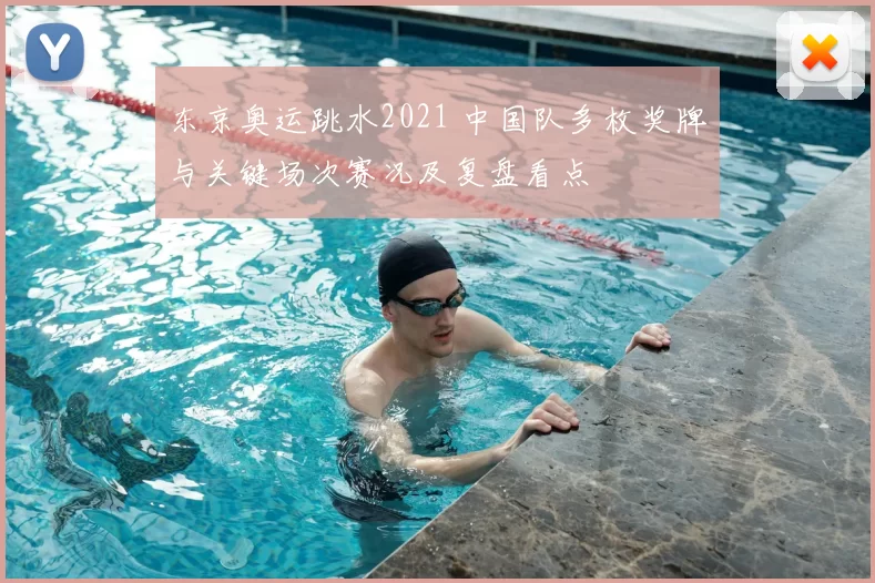 东京奥运跳水2021 中国队多枚奖牌与关键场次赛况及复盘看点