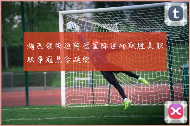 梅西领衔迈阿密国际逆转取胜美职联争冠悬念延续