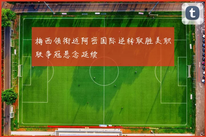 梅西领衔迈阿密国际逆转取胜美职联争冠悬念延续