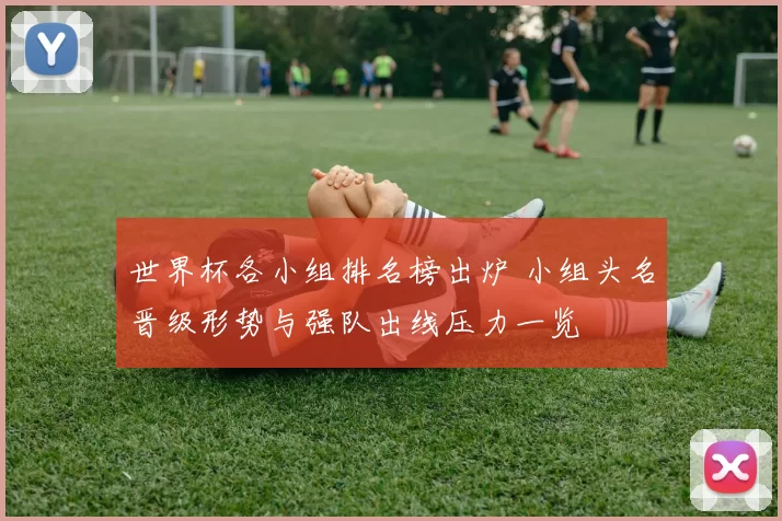 世界杯各小组排名榜出炉 小组头名晋级形势与强队出线压力一览