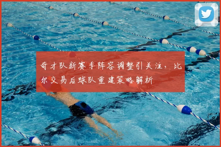 奇才队新赛季阵容调整引关注，比尔交易后球队重建策略解析