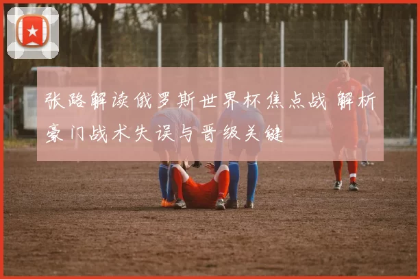 张路解读俄罗斯世界杯焦点战 解析豪门战术失误与晋级关键