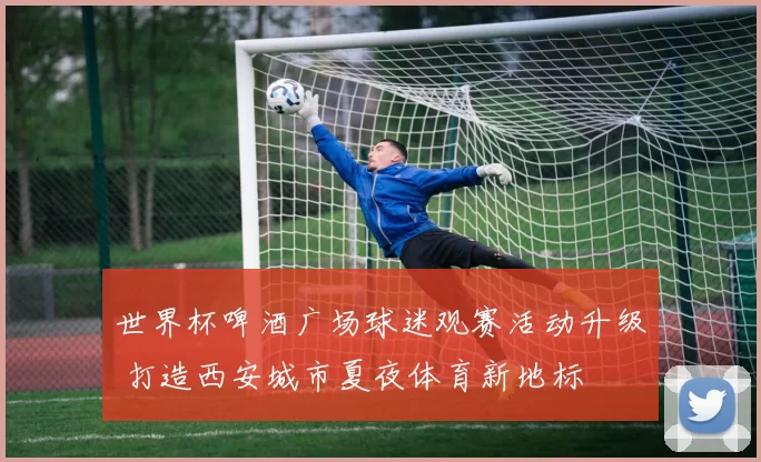 世界杯啤酒广场球迷观赛活动升级 打造西安城市夏夜体育新地标
