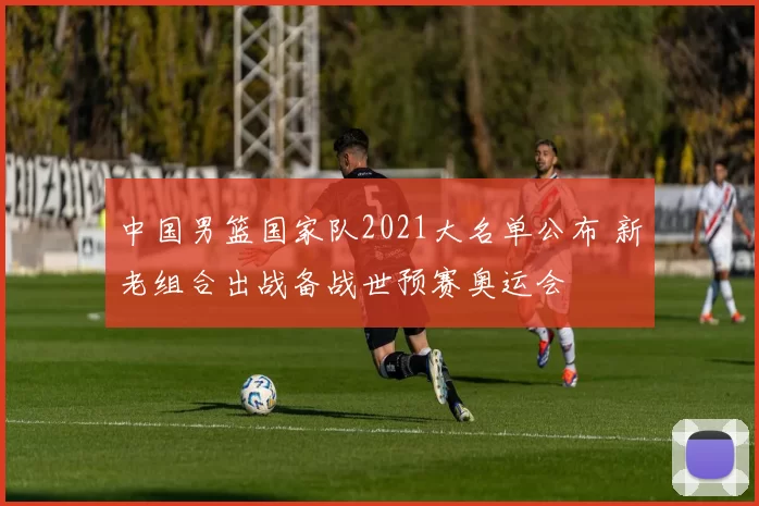 中国男篮国家队2021大名单公布 新老组合出战备战世预赛奥运会