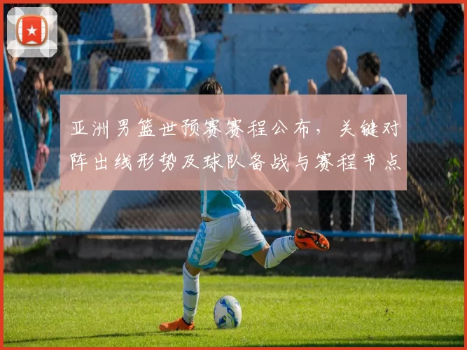 亚洲男篮世预赛赛程公布，关键对阵出线形势及球队备战与赛程节点