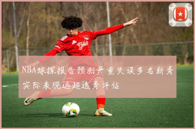 NBA球探报告预测严重失误多名新秀实际表现远超选秀评估