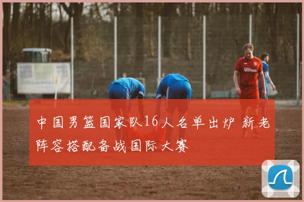 中国男篮国家队16人名单出炉 新老阵容搭配备战国际大赛