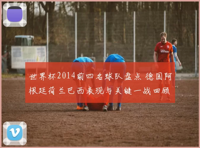 世界杯2014前四名球队盘点 德国阿根廷荷兰巴西表现与关键一战回顾