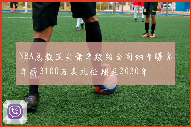 NBA总裁亚当萧华续约合同细节曝光年薪3100万美元任期至2030年