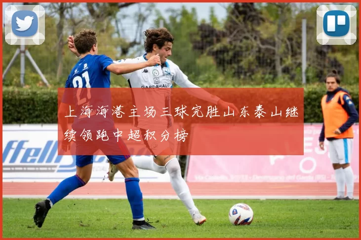 上海海港主场三球完胜山东泰山继续领跑中超积分榜