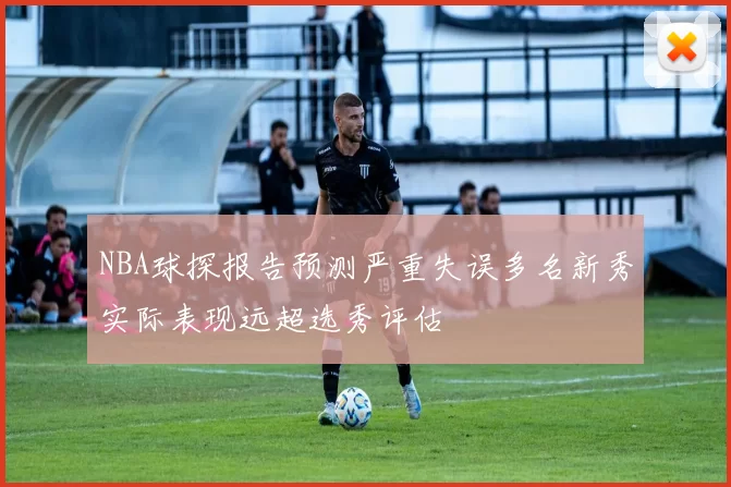NBA球探报告预测严重失误多名新秀实际表现远超选秀评估