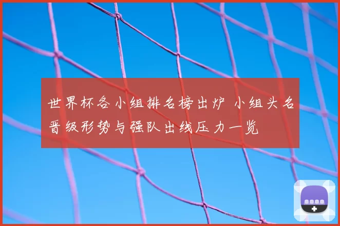 世界杯各小组排名榜出炉 小组头名晋级形势与强队出线压力一览