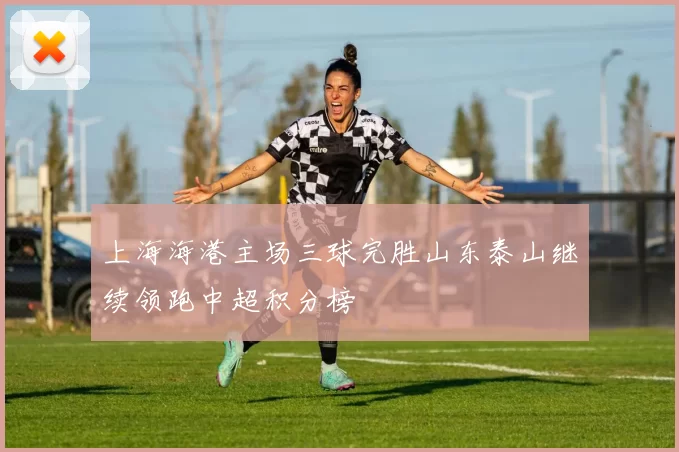 上海海港主场三球完胜山东泰山继续领跑中超积分榜