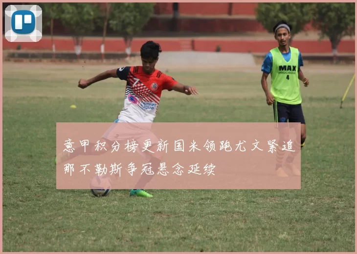 意甲积分榜更新国米领跑尤文紧追那不勒斯争冠悬念延续