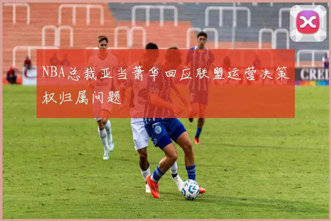 NBA总裁亚当萧华回应联盟运营决策权归属问题