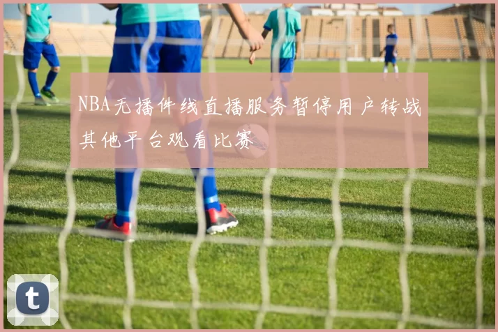 NBA无播件线直播服务暂停用户转战其他平台观看比赛
