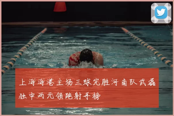 上海海港主场三球完胜河南队武磊独中两元领跑射手榜
