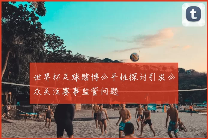 世界杯足球赌博公平性探讨引发公众关注赛事监管问题