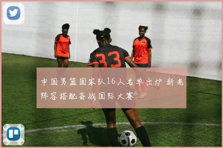 中国男篮国家队16人名单出炉 新老阵容搭配备战国际大赛