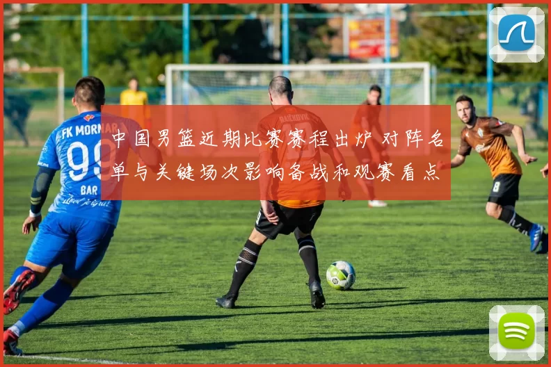 中国男篮近期比赛赛程出炉 对阵名单与关键场次影响备战和观赛看点