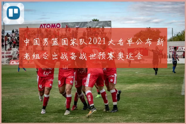 中国男篮国家队2021大名单公布 新老组合出战备战世预赛奥运会